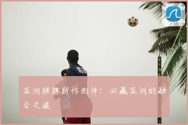 亚洲棋牌新作测评：必赢亚洲的融合之道