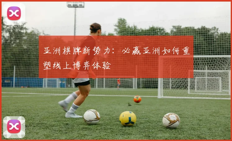 亚洲棋牌新势力：必赢亚洲如何重塑线上博弈体验